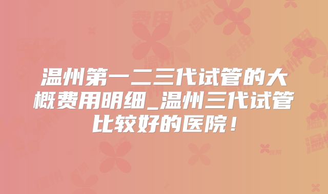 温州第一二三代试管的大概费用明细_温州三代试管比较好的医院!