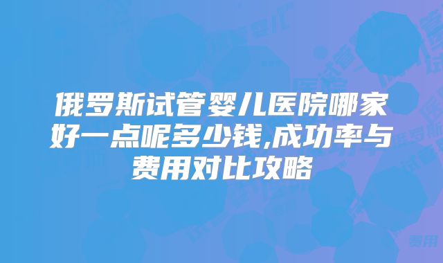 俄罗斯试管婴儿医院哪家好一点呢多少钱,成功率与费用对比攻略