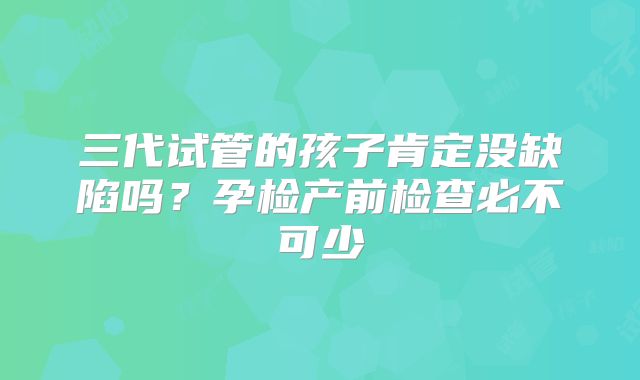 三代试管的孩子肯定没缺陷吗？孕检产前检查必不可少