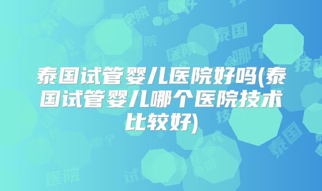 泰国试管婴儿医院好吗(泰国试管婴儿哪个医院技术比较好)
