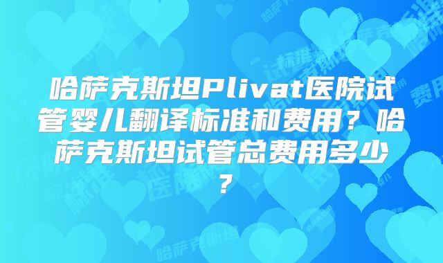 哈萨克斯坦Plivat医院试管婴儿翻译标准和费用？哈萨克斯坦试管总费用多少？
