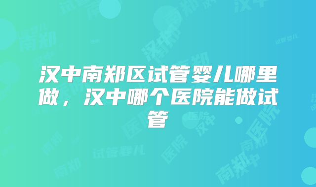汉中南郑区试管婴儿哪里做，汉中哪个医院能做试管