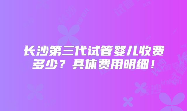 长沙第三代试管婴儿收费多少？具体费用明细！