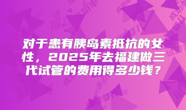 对于患有胰岛素抵抗的女性，2025年去福建做三代试管的费用得多少钱？
