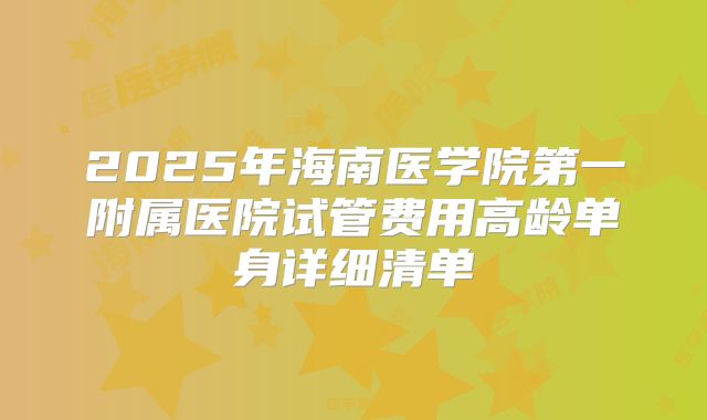 2025年海南医学院第一附属医院试管费用高龄单身详细清单