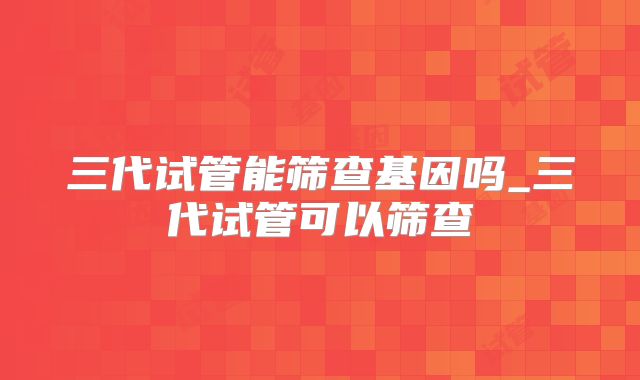 三代试管能筛查基因吗_三代试管可以筛查