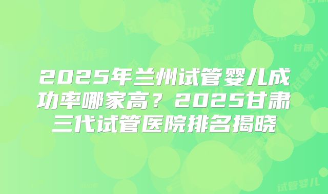 2025年兰州试管婴儿成功率哪家高？2025甘肃三代试管医院排名揭晓