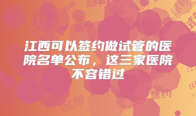 江西可以签约做试管的医院名单公布，这三家医院不容错过