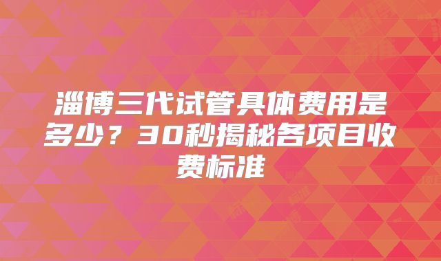 淄博三代试管具体费用是多少？30秒揭秘各项目收费标准