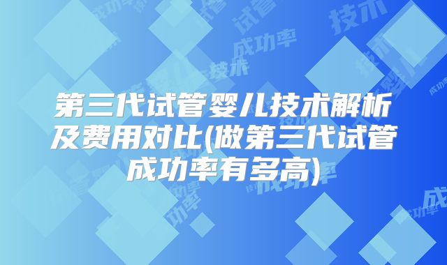 第三代试管婴儿技术解析及费用对比(做第三代试管成功率有多高)