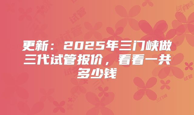 更新：2025年三门峡做三代试管报价，看看一共多少钱