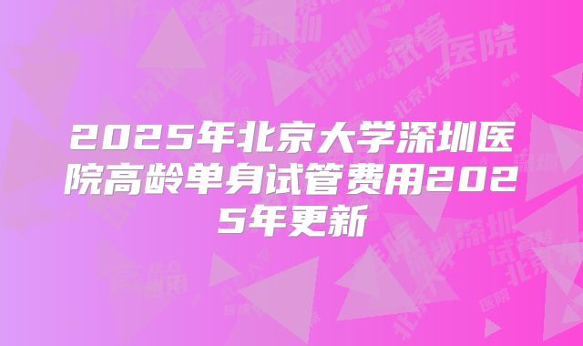 2025年北京大学深圳医院高龄单身试管费用2025年更新