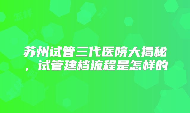 苏州试管三代医院大揭秘，试管建档流程是怎样的