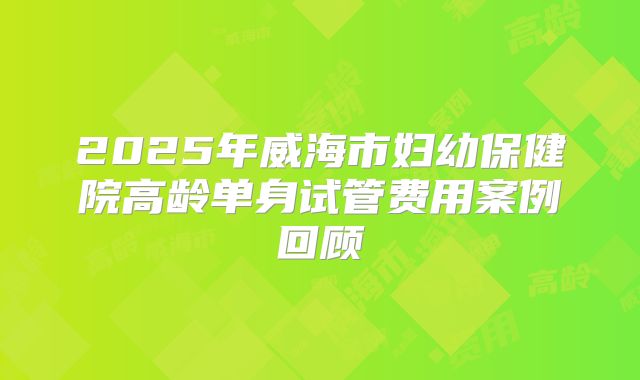 2025年威海市妇幼保健院高龄单身试管费用案例回顾