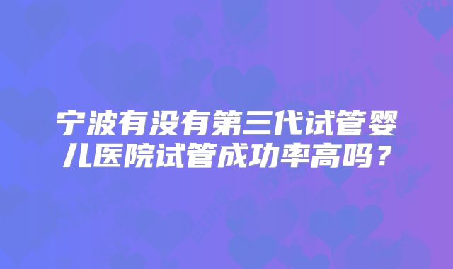 宁波有没有第三代试管婴儿医院试管成功率高吗？