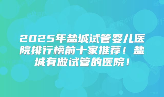 2025年盐城试管婴儿医院排行榜前十家推荐!盐城有做试管的医院!