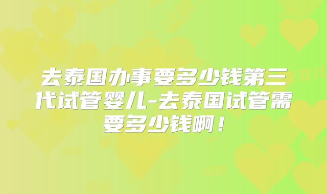 去泰国办事要多少钱第三代试管婴儿-去泰国试管需要多少钱啊！