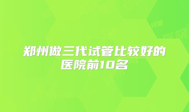 郑州做三代试管比较好的医院前10名