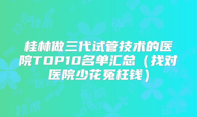 桂林做三代试管技术的医院TOP10名单汇总（找对医院少花冤枉钱）