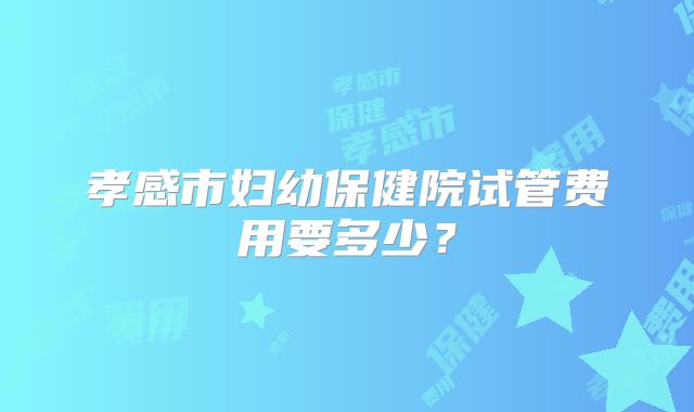 孝感市妇幼保健院试管费用要多少？