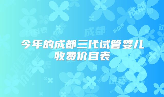今年的成都三代试管婴儿收费价目表