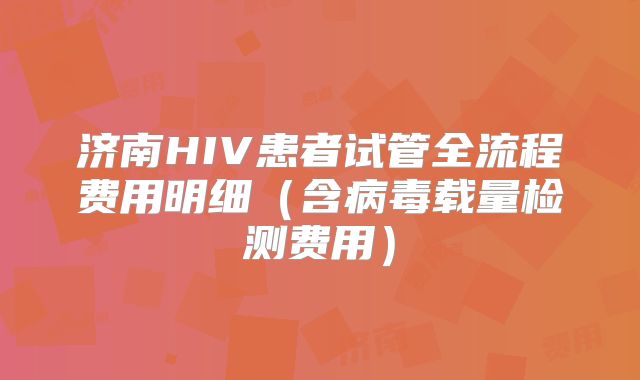 济南HIV患者试管全流程费用明细（含病毒载量检测费用）