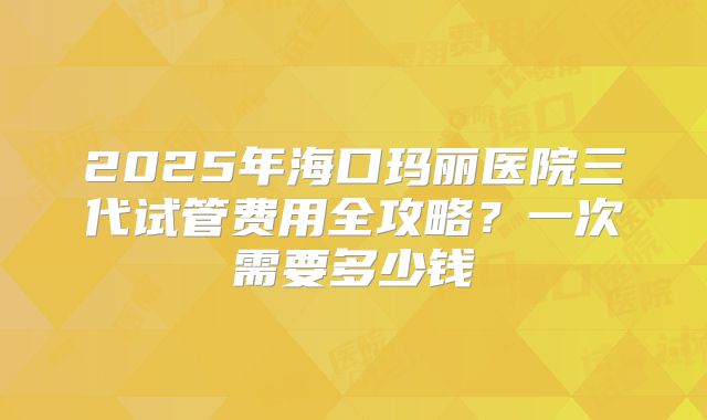 2025年海口玛丽医院三代试管费用全攻略？一次需要多少钱
