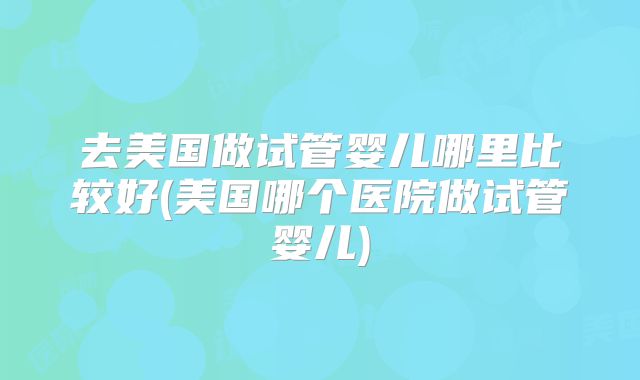 去美国做试管婴儿哪里比较好(美国哪个医院做试管婴儿)