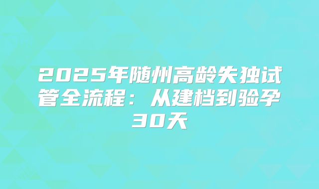 2025年随州高龄失独试管全流程：从建档到验孕30天