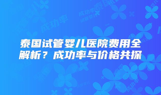 泰国试管婴儿医院费用全解析？成功率与价格共探