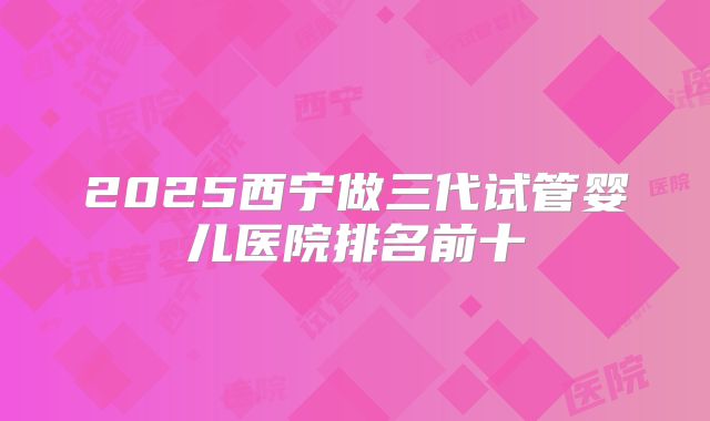 2025西宁做三代试管婴儿医院排名前十