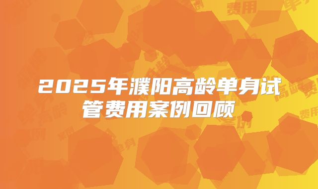 2025年濮阳高龄单身试管费用案例回顾