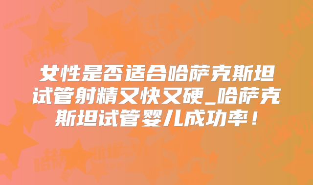 女性是否适合哈萨克斯坦试管射精又快又硬_哈萨克斯坦试管婴儿成功率！