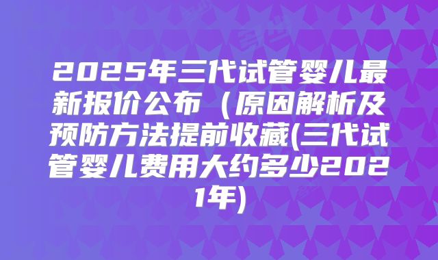 2025年三代试管婴儿最新报价公布(原因解析及预防方法提前收藏(三代试管婴儿费用大约多少2021年)