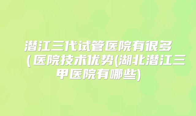 潜江三代试管医院有很多（医院技术优势(湖北潜江三甲医院有哪些)