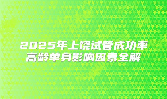 2025年上饶试管成功率高龄单身影响因素全解