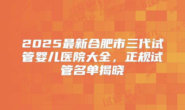 2025最新合肥市三代试管婴儿医院大全，正规试管名单揭晓