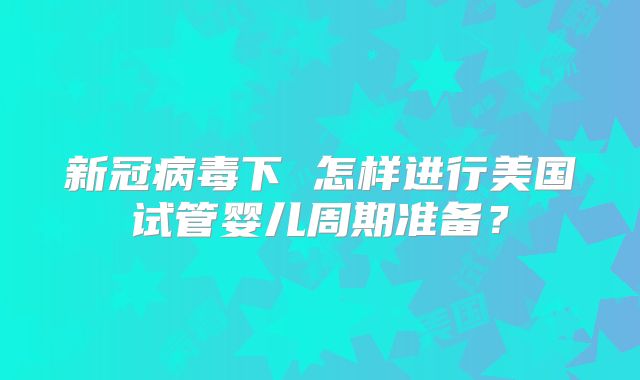 新冠病毒下 怎样进行美国试管婴儿周期准备？