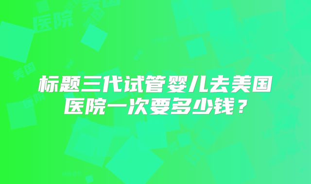 标题三代试管婴儿去美国医院一次要多少钱?