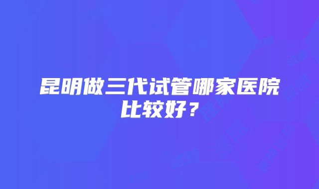 昆明做三代试管哪家医院比较好?