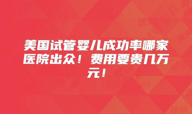 美国试管婴儿成功率哪家医院出众!费用要贵几万元!