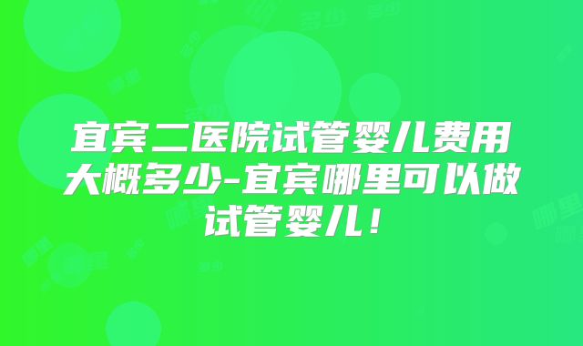 宜宾二医院试管婴儿费用大概多少-宜宾哪里可以做试管婴儿!