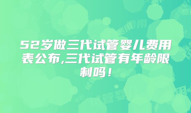52岁做三代试管婴儿费用表公布,三代试管有年龄限制吗！