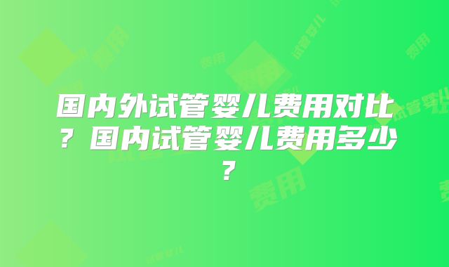国内外试管婴儿费用对比?国内试管婴儿费用多少?