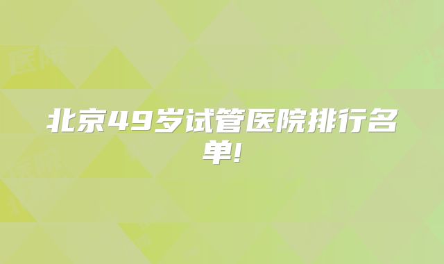 北京49岁试管医院排行名单!