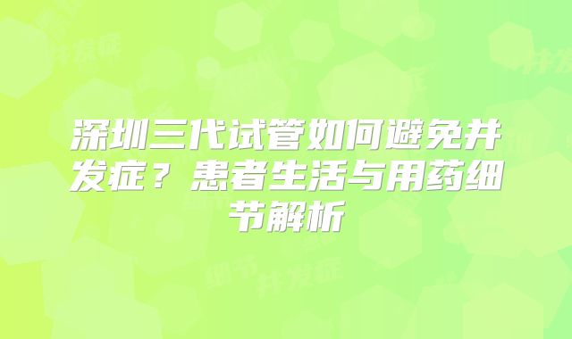 深圳三代试管如何避免并发症？患者生活与用药细节解析