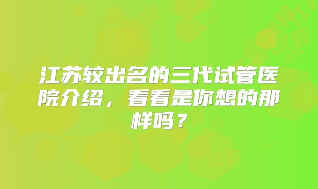 江苏较出名的三代试管医院介绍，看看是你想的那样吗？