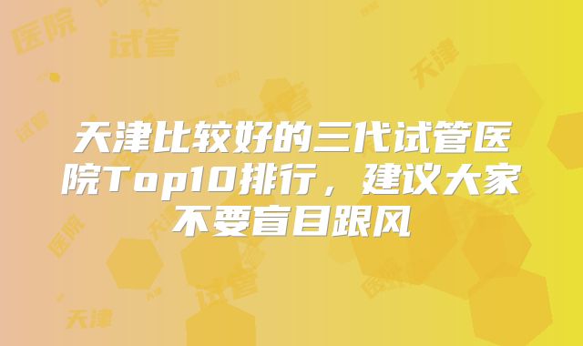 天津比较好的三代试管医院Top10排行，建议大家不要盲目跟风