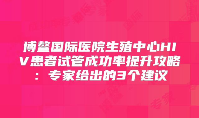 博鳌国际医院生殖中心HIV患者试管成功率提升攻略：专家给出的3个建议