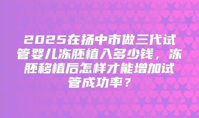 2025在扬中市做三代试管婴儿冻胚植入多少钱，冻胚移植后怎样才能增加试管成功率？